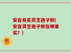 安吉有买灵芝孢子粉(安吉灵芝孢子粉在哪里买？)