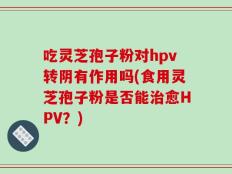 吃灵芝孢子粉对hpv转阴有作用吗(食用灵芝孢子粉是否能治愈HPV？)