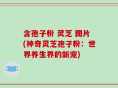 含孢子粉 灵芝 图片(神奇灵芝孢子粉：世界养生界的新宠)