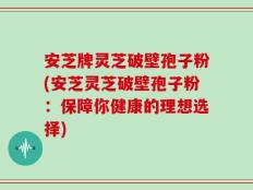 安芝牌灵芝破壁孢子粉(安芝灵芝破壁孢子粉：保障你健康的理想选择)