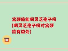 宫颈癌能喝灵芝孢子粉(喝灵芝孢子粉对宫颈癌有益处)