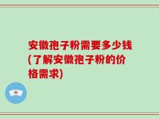 安徽孢子粉需要多少钱(了解安徽孢子粉的价格需求)