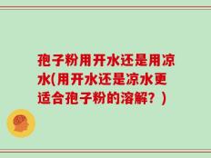 孢子粉用开水还是用凉水(用开水还是凉水更适合孢子粉的溶解？)