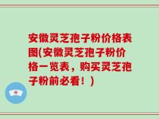 安徽灵芝孢子粉价格表图(安徽灵芝孢子粉价格一览表，购买灵芝孢子粉前必看！)
