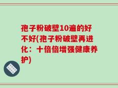 孢子粉破壁10遍的好不好(孢子粉破壁再进化：十倍倍增强健康养护)