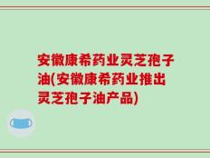 安徽康希药业灵芝孢子油(安徽康希药业推出灵芝孢子油产品)