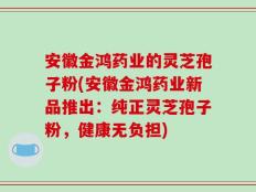 安徽金鸿药业的灵芝孢子粉(安徽金鸿药业新品推出：纯正灵芝孢子粉，健康无负担)