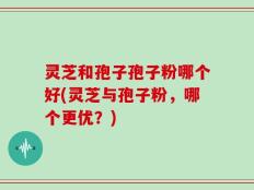 灵芝和孢子孢子粉哪个好(灵芝与孢子粉，哪个更优？)