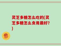 灵芝多糖怎么吃的(灵芝多糖怎么食用最好？)