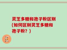 灵芝多糖和孢子粉区别(如何区别灵芝多糖和孢子粉？)