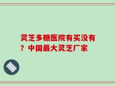 灵芝多糖医院有买没有？中国最大灵芝厂家