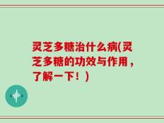 灵芝多糖治什么病(灵芝多糖的功效与作用，了解一下！)