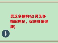 灵芝多糖枸杞(灵芝多糖配枸杞，促进身体健康)