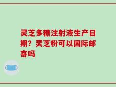 灵芝多糖注射液生产日期？灵芝粉可以国际邮寄吗