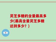 灵芝多糖的含量最高多少(最高含量灵芝多糖达到多少？)