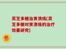 灵芝多糖治胃溃疡(灵芝多糖对胃溃疡的治疗效果研究)