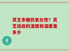 灵芝多糖抗氧化性？灵芝适应的湿度和湿度是多少