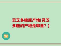 灵芝多糖原产地(灵芝多糖的产地是哪里？)