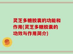 灵芝多糖胶囊的功能和作用(灵芝多糖胶囊的功效与作用简介)