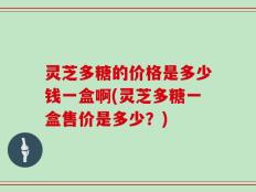 灵芝多糖的价格是多少钱一盒啊(灵芝多糖一盒售价是多少？)