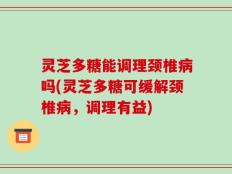 灵芝多糖能调理颈椎病吗(灵芝多糖可缓解颈椎病，调理有益)