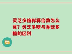 灵芝多糖稀释倍数怎么算？灵芝多糖与香菇多糖的区别