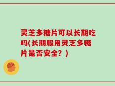 灵芝多糖片可以长期吃吗(长期服用灵芝多糖片是否安全？)