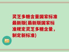灵芝多糖含量国家标准最新版(最新版国家标准规定灵芝多糖含量，制定新标准)