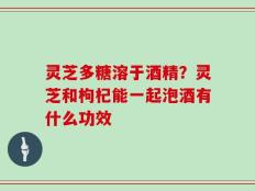 灵芝多糖溶于酒精？灵芝和枸杞能一起泡酒有什么功效