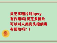 灵芝多糖片对hpvy有作用吗(灵芝多糖片可以对人类乳头瘤病毒有帮助吗？)