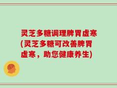 灵芝多糖调理脾胃虚寒(灵芝多糖可改善脾胃虚寒，助您健康养生)