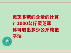 灵芝多糖的含量的计算？1000公斤灵芝萃体可取出多少公斤纯孢子油