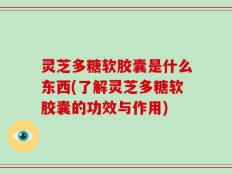 灵芝多糖软胶囊是什么东西(了解灵芝多糖软胶囊的功效与作用)