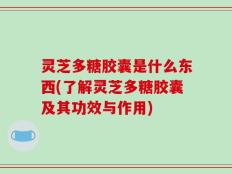 灵芝多糖胶囊是什么东西(了解灵芝多糖胶囊及其功效与作用)
