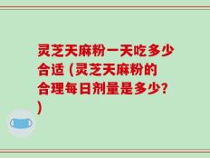 灵芝天麻粉一天吃多少合适 (灵芝天麻粉的合理每日剂量是多少？)