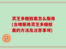 灵芝多糖胶囊怎么服用(合理服用灵芝多糖胶囊的方法及注意事项)