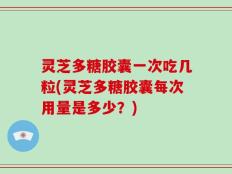 灵芝多糖胶囊一次吃几粒(灵芝多糖胶囊每次用量是多少？)