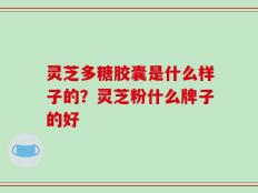 灵芝多糖胶囊是什么样子的？灵芝粉什么牌子的好
