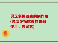 灵芝多糖胶囊的副作用(灵芝多糖胶囊存在副作用，需留意)