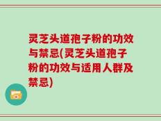 灵芝头道孢子粉的功效与禁忌(灵芝头道孢子粉的功效与适用人群及禁忌)