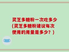 灵芝多糖粉一次吃多少(灵芝多糖粉建议每次使用的用量是多少？)