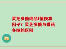 灵芝多糖纯品f值换算因子？灵芝多糖与香菇多糖的区别