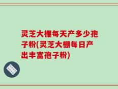 灵芝大棚每天产多少孢子粉(灵芝大棚每日产出丰富孢子粉)
