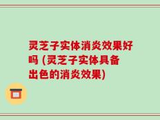 灵芝子实体消炎效果好吗 (灵芝子实体具备出色的消炎效果)