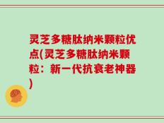 灵芝多糖肽纳米颗粒优点(灵芝多糖肽纳米颗粒：新一代抗衰老神器)