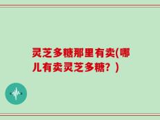 灵芝多糖那里有卖(哪儿有卖灵芝多糖？)