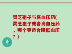 灵芝孢子与高血压药(灵芝孢子或者高血压药，哪个更适合降低血压？)