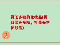灵芝多糖的化妆品(提取灵芝多糖，打造天然护肤品)