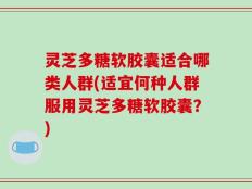 灵芝多糖软胶囊适合哪类人群(适宜何种人群服用灵芝多糖软胶囊？)