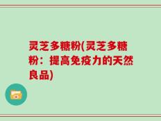 灵芝多糖粉(灵芝多糖粉：提高免疫力的天然良品)